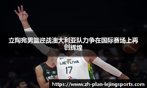 立陶宛男篮迎战澳大利亚队力争在国际赛场上再创辉煌