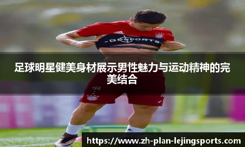 足球明星健美身材展示男性魅力与运动精神的完美结合