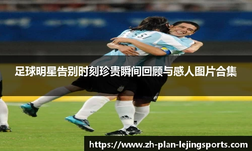 足球明星告别时刻珍贵瞬间回顾与感人图片合集